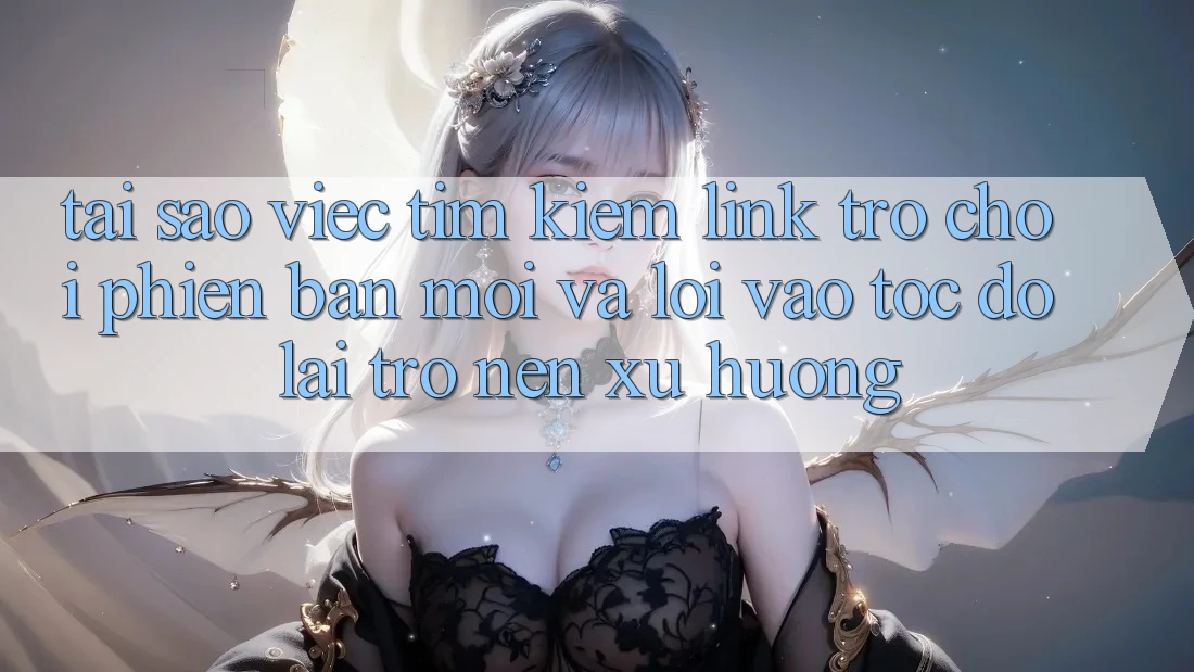 Tại sao việc tìm kiếm “Link Trò chơi Phiên bản mới” và “Lối Vào Tốc độ” lại trở nên xu hướng?