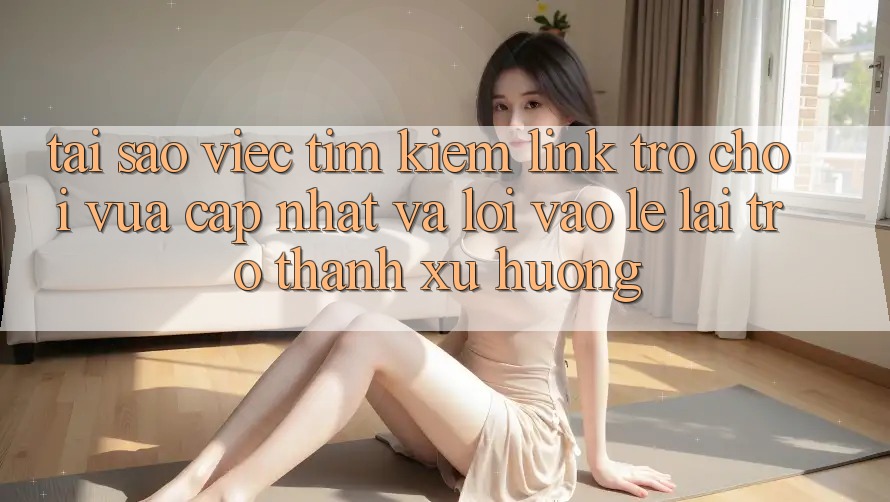 Tại sao việc tìm kiếm “Link Trò chơi Vừa cập nhật” và “Lối Vào Lẹ” lại trở thành xu hướng?