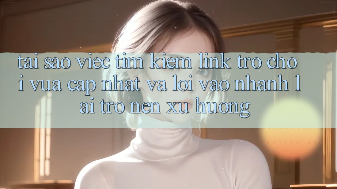 Tại sao việc tìm kiếm “Link Trò chơi Vừa cập nhật” và “Lối Vào Nhanh” lại trở nên xu hướng?