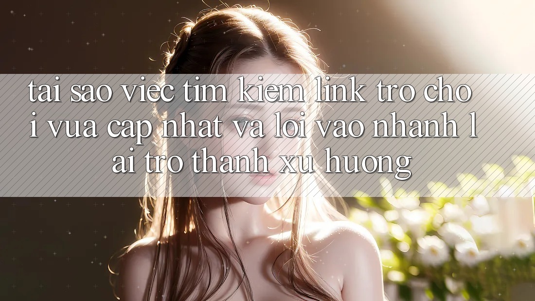 Tại sao việc tìm kiếm “Link Trò chơi Vừa cập nhật” và “Lối Vào Nhanh” lại trở thành xu hướng?