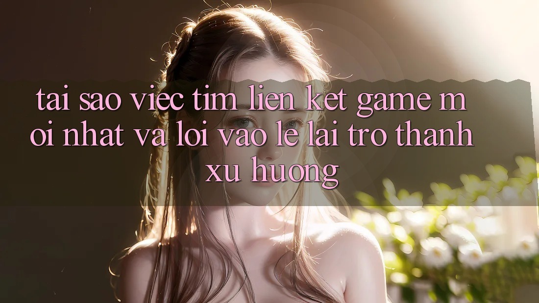 Tại sao việc tìm “Liên kết Game Mới nhất” và “Lối Vào Lẹ” lại trở thành xu hướng?