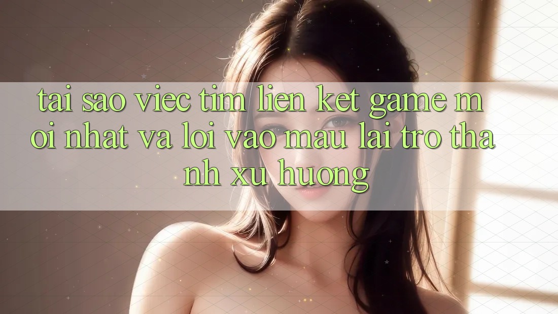Tại sao việc tìm “Liên kết Game Mới nhất” và “Lối Vào Mau” lại trở thành xu hướng?