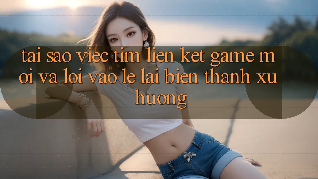 Tại sao việc tìm “Liên kết Game Mới” và “Lối Vào Lẹ” lại biến thành xu hướng?