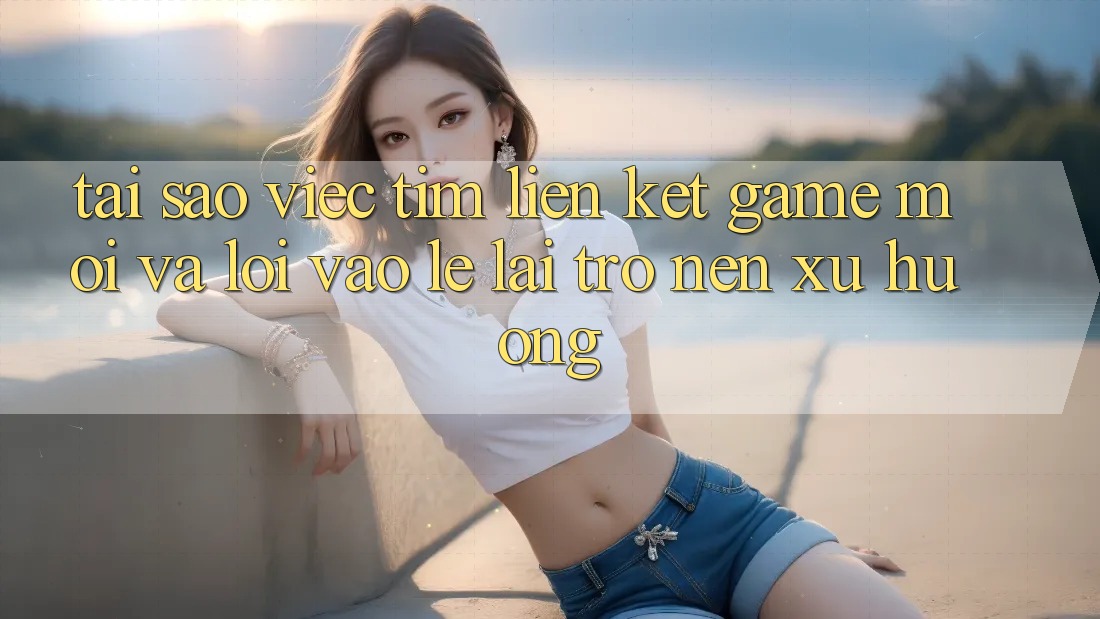 Tại sao việc tìm “Liên kết Game Mới” và “Lối Vào Lẹ” lại trở nên xu hướng?