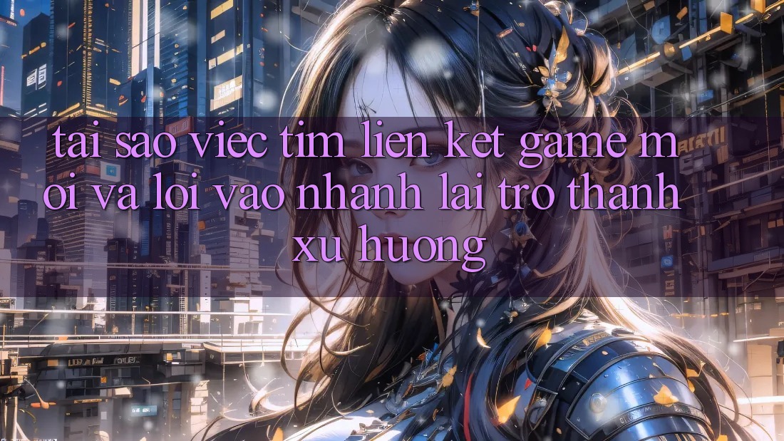 Tại sao việc tìm “Liên kết Game Mới” và “Lối Vào Nhanh” lại trở thành xu hướng?