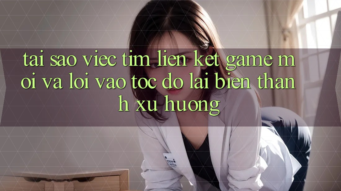 Tại sao việc tìm “Liên kết Game Mới” và “Lối Vào Tốc độ” lại biến thành xu hướng?