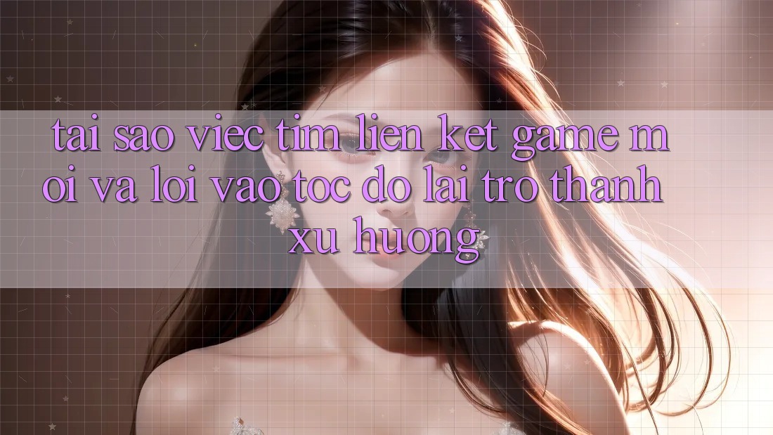 Tại sao việc tìm “Liên kết Game Mới” và “Lối Vào Tốc độ” lại trở thành xu hướng?