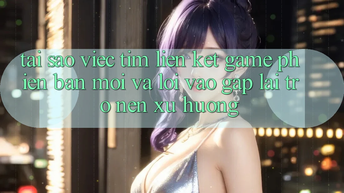 Tại sao việc tìm “Liên kết Game Phiên bản mới” và “Lối Vào Gấp” lại trở nên xu hướng?
