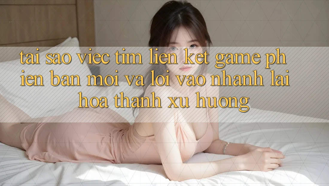 Tại sao việc tìm “Liên kết Game Phiên bản mới” và “Lối Vào Nhanh” lại hóa thành xu hướng?