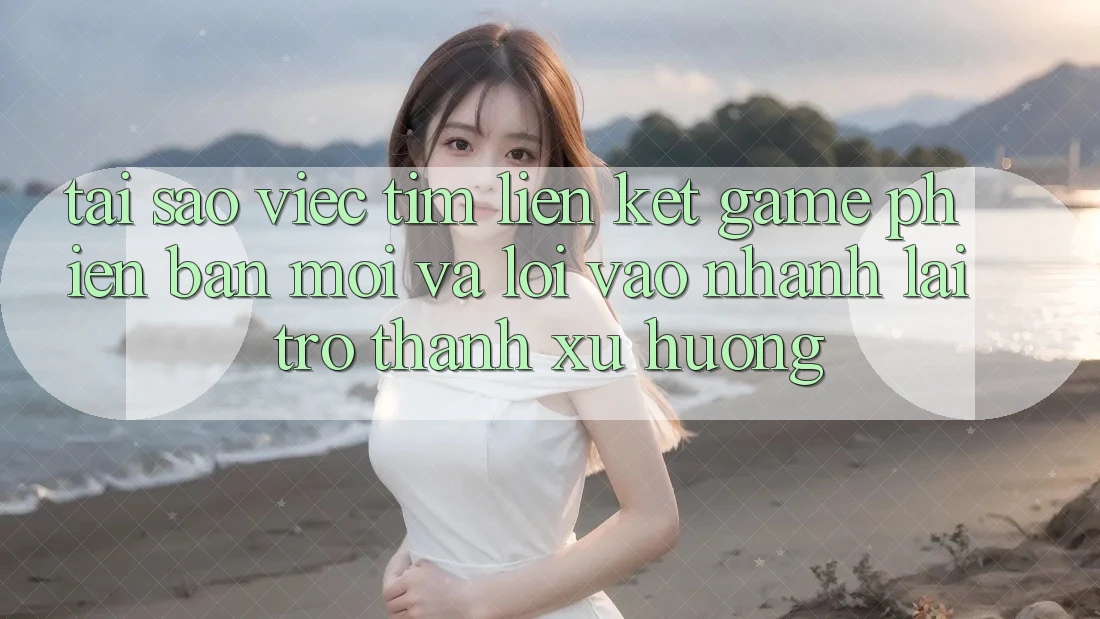 Tại sao việc tìm “Liên kết Game Phiên bản mới” và “Lối Vào Nhanh” lại trở thành xu hướng?