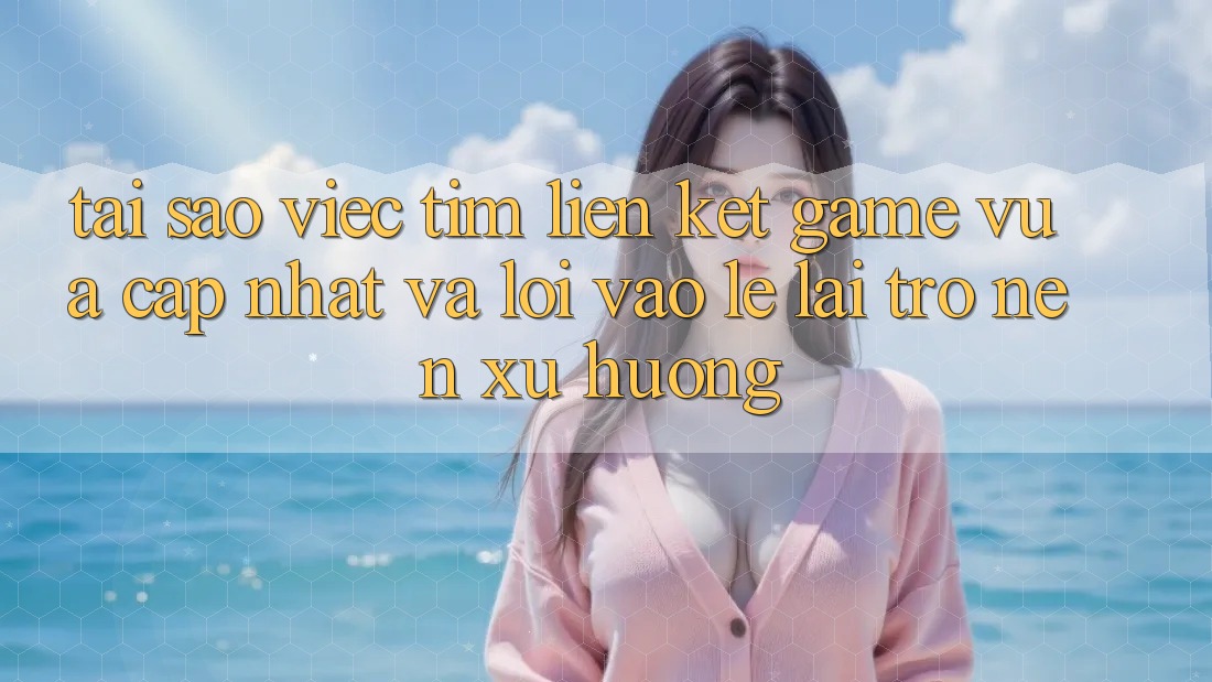 Tại sao việc tìm “Liên kết Game Vừa cập nhật” và “Lối Vào Lẹ” lại trở nên xu hướng?