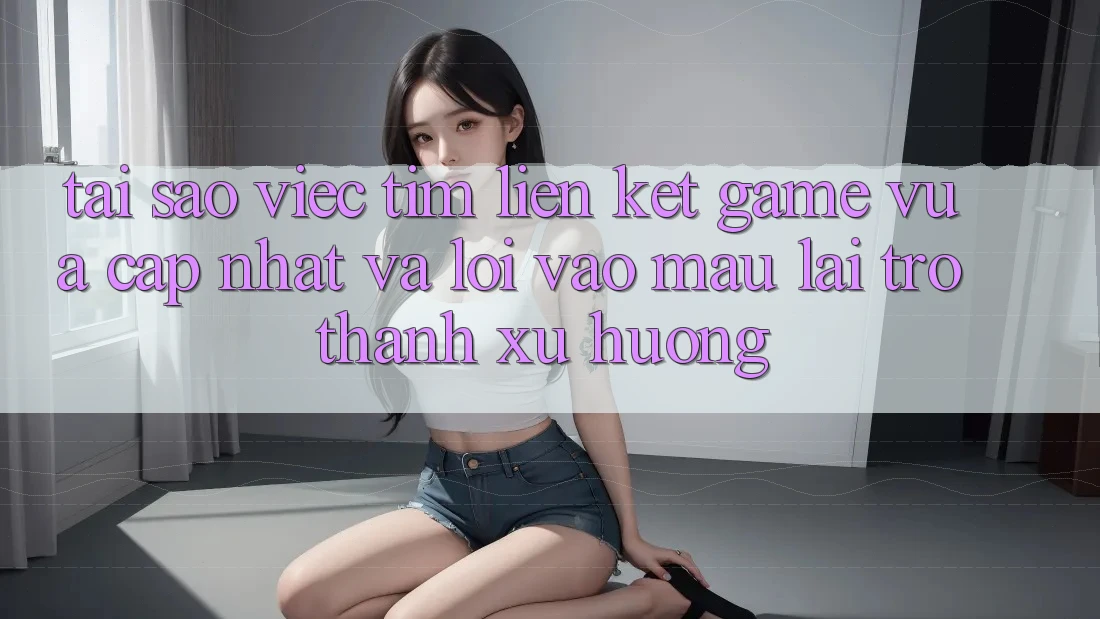Tại sao việc tìm “Liên kết Game Vừa cập nhật” và “Lối Vào Mau” lại trở thành xu hướng?