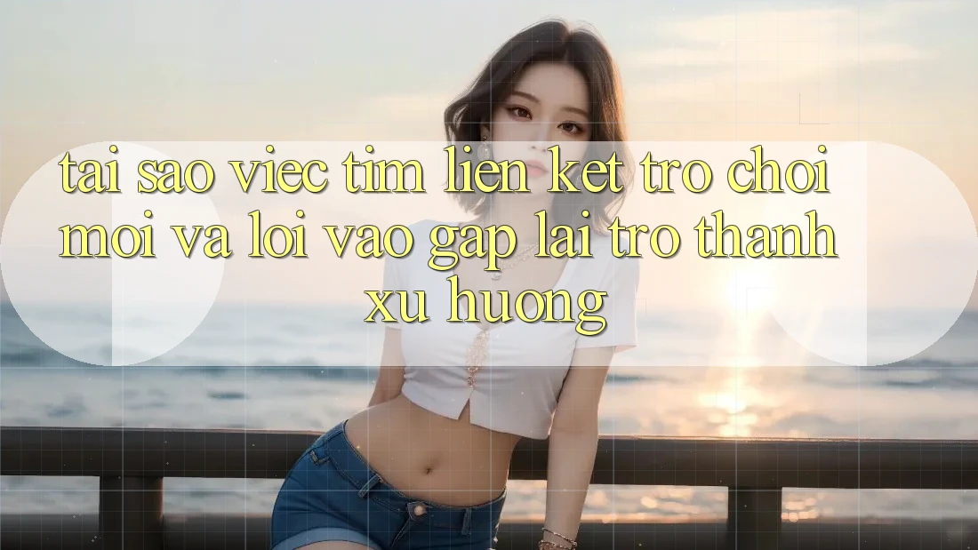 Tại sao việc tìm “Liên kết Trò chơi Mới” và “Lối Vào Gấp” lại trở thành xu hướng?