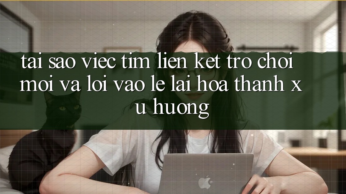 Tại sao việc tìm “Liên kết Trò chơi Mới” và “Lối Vào Lẹ” lại hóa thành xu hướng?