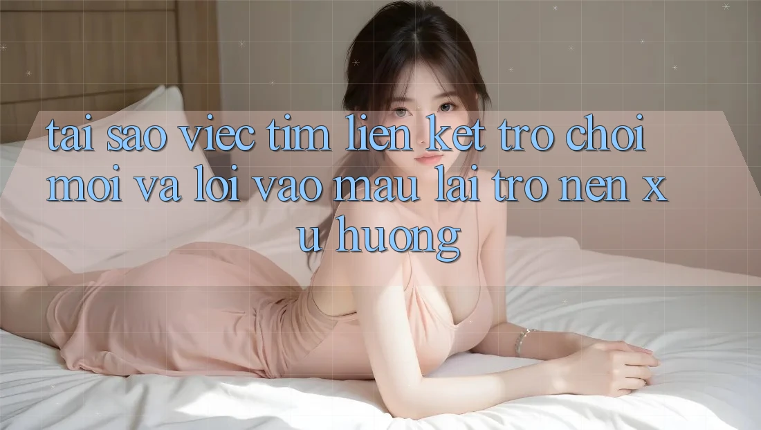Tại sao việc tìm “Liên kết Trò chơi Mới” và “Lối Vào Mau” lại trở nên xu hướng?