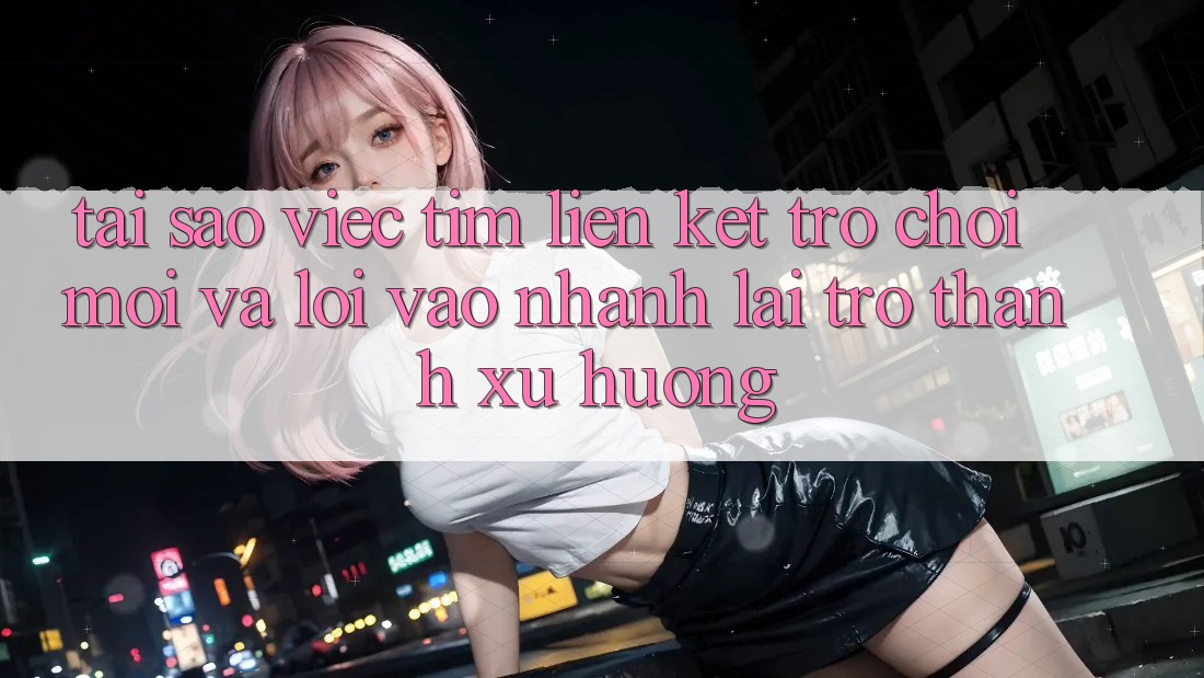 Tại sao việc tìm “Liên kết Trò chơi Mới” và “Lối Vào Nhanh” lại trở thành xu hướng?