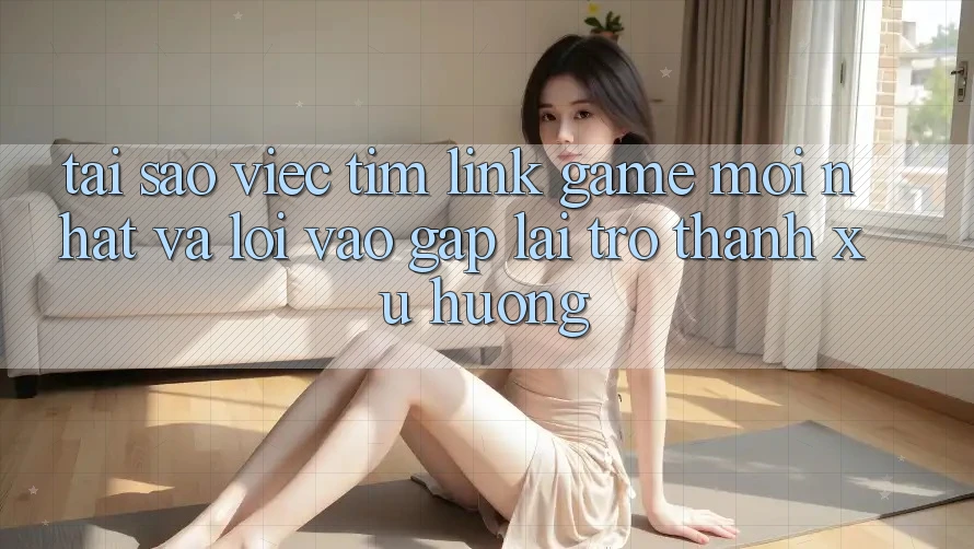 Tại sao việc tìm “Link Game Mới nhất” và “Lối Vào Gấp” lại trở thành xu hướng?