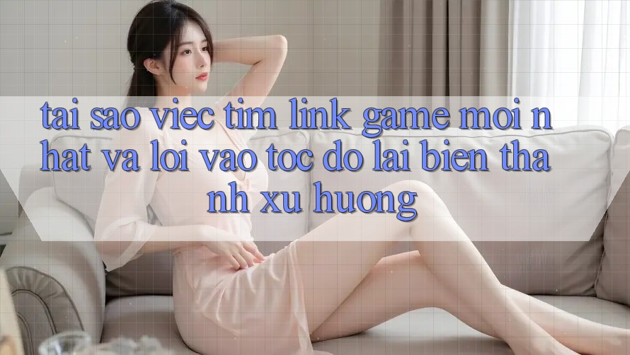 Tại sao việc tìm “Link Game Mới nhất” và “Lối Vào Tốc độ” lại biến thành xu hướng?