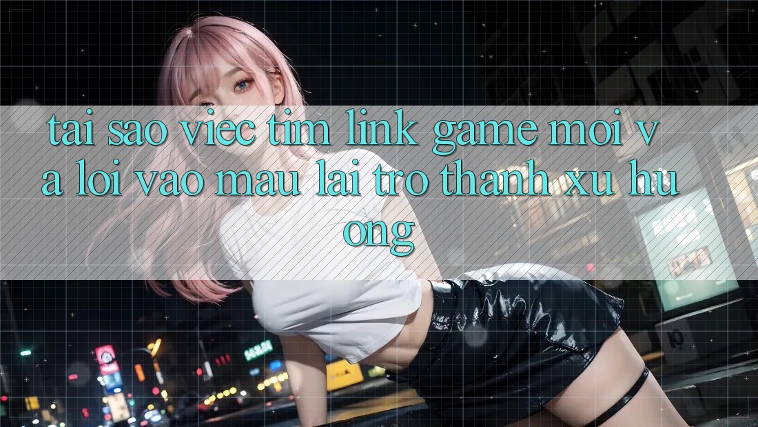 Tại sao việc tìm “Link Game Mới” và “Lối Vào Mau” lại trở thành xu hướng?