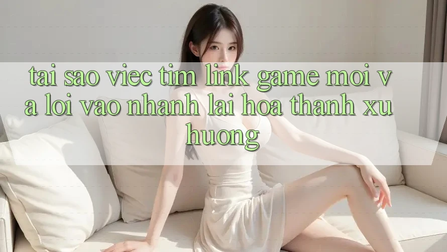 Tại sao việc tìm “Link Game Mới” và “Lối Vào Nhanh” lại hóa thành xu hướng?