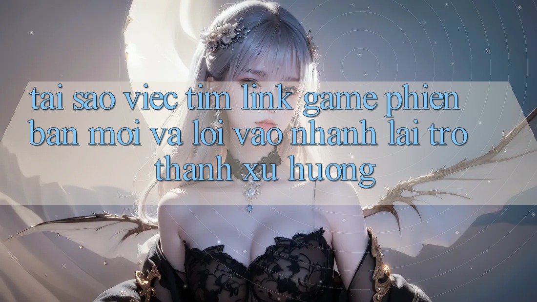 Tại sao việc tìm “Link Game Phiên bản mới” và “Lối Vào Nhanh” lại trở thành xu hướng?