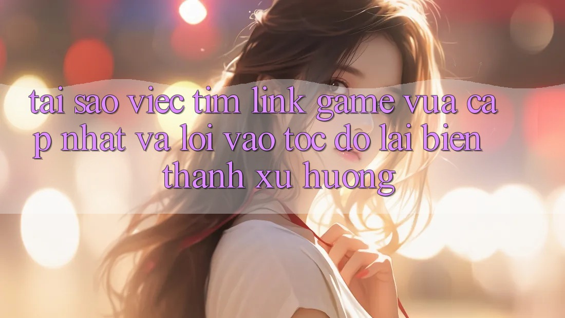 Tại sao việc tìm “Link Game Vừa cập nhật” và “Lối Vào Tốc độ” lại biến thành xu hướng?