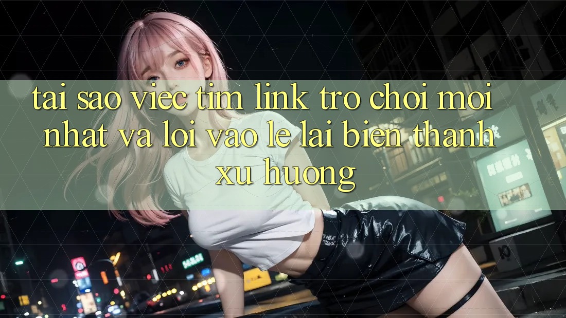 Tại sao việc tìm “Link Trò chơi Mới nhất” và “Lối Vào Lẹ” lại biến thành xu hướng?