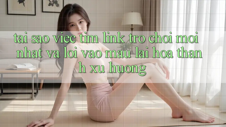 Tại sao việc tìm “Link Trò chơi Mới nhất” và “Lối Vào Mau” lại hóa thành xu hướng?