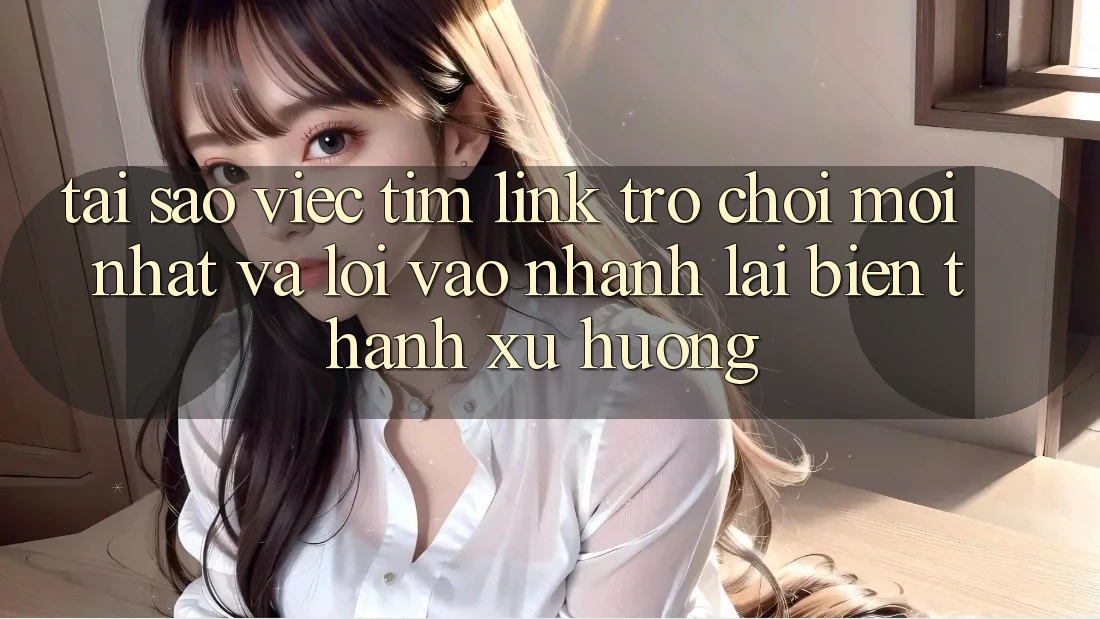 Tại sao việc tìm “Link Trò chơi Mới nhất” và “Lối Vào Nhanh” lại biến thành xu hướng?