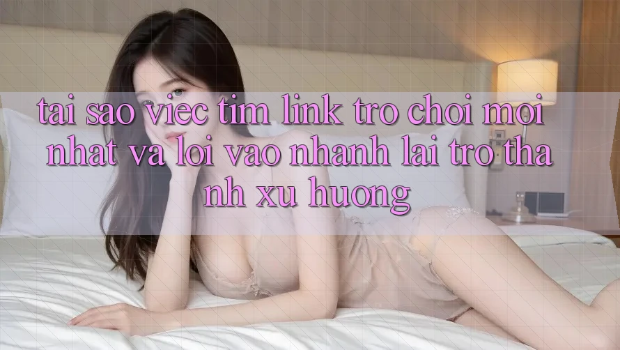 Tại sao việc tìm “Link Trò chơi Mới nhất” và “Lối Vào Nhanh” lại trở thành xu hướng?