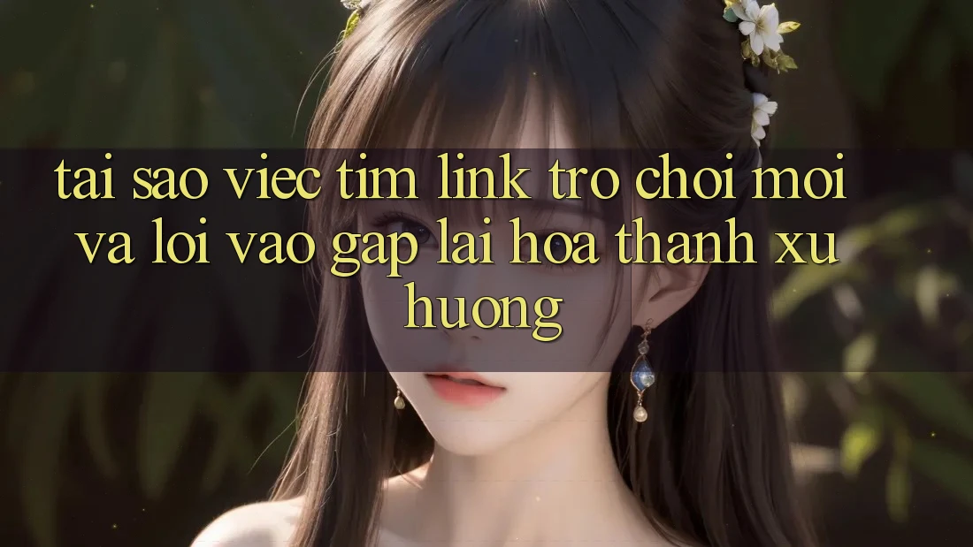 Tại sao việc tìm “Link Trò chơi Mới” và “Lối Vào Gấp” lại hóa thành xu hướng?