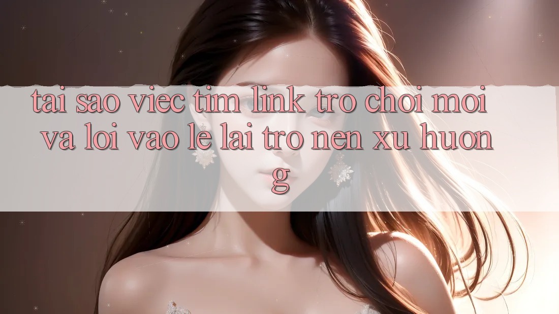 Tại sao việc tìm “Link Trò chơi Mới” và “Lối Vào Lẹ” lại trở nên xu hướng?