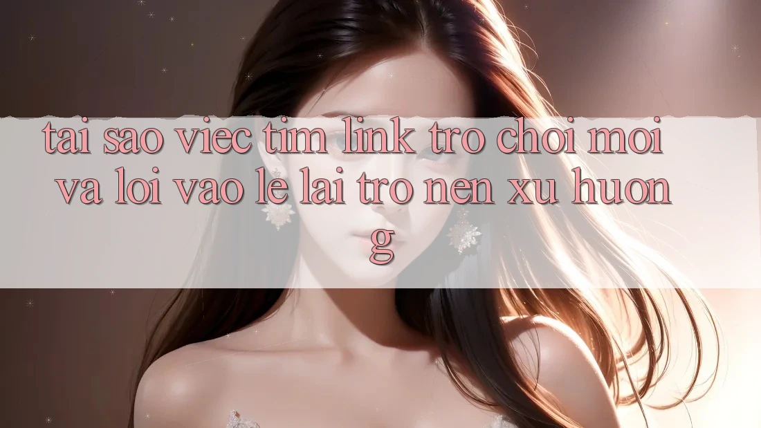 Tại sao việc tìm “Link Trò chơi Mới” và “Lối Vào Lẹ” lại trở nên xu hướng?