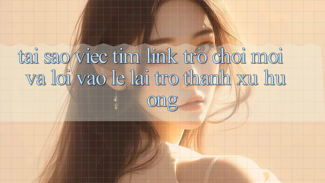 Tại sao việc tìm “Link Trò chơi Mới” và “Lối Vào Lẹ” lại trở thành xu hướng?