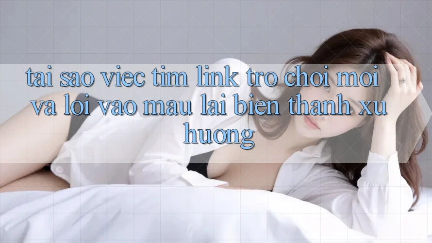 Tại sao việc tìm “Link Trò chơi Mới” và “Lối Vào Mau” lại biến thành xu hướng?