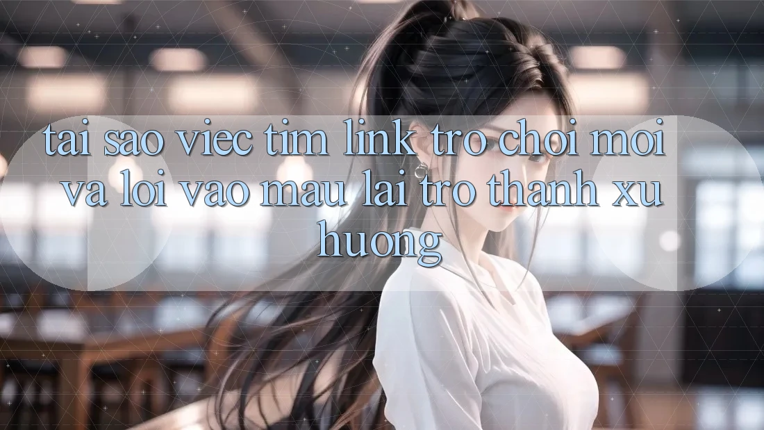 Tại sao việc tìm “Link Trò chơi Mới” và “Lối Vào Mau” lại trở thành xu hướng?