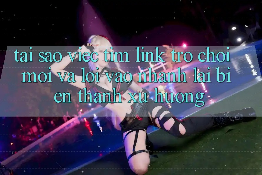 Tại sao việc tìm “Link Trò chơi Mới” và “Lối Vào Nhanh” lại biến thành xu hướng?