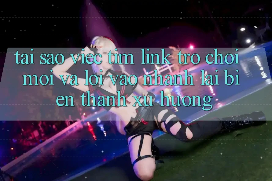 Tại sao việc tìm “Link Trò chơi Mới” và “Lối Vào Nhanh” lại biến thành xu hướng?