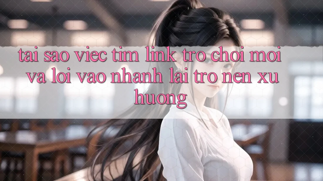Tại sao việc tìm “Link Trò chơi Mới” và “Lối Vào Nhanh” lại trở nên xu hướng?