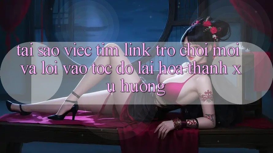 Tại sao việc tìm “Link Trò chơi Mới” và “Lối Vào Tốc độ” lại hóa thành xu hướng?