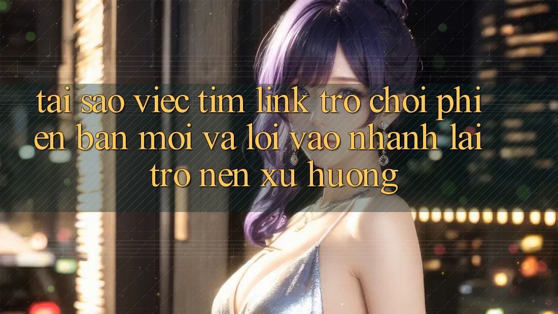 Tại sao việc tìm “Link Trò chơi Phiên bản mới” và “Lối Vào Nhanh” lại trở nên xu hướng?