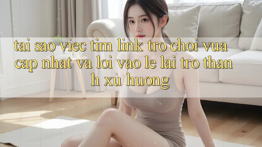 Tại sao việc tìm “Link Trò chơi Vừa cập nhật” và “Lối Vào Lẹ” lại trở thành xu hướng?