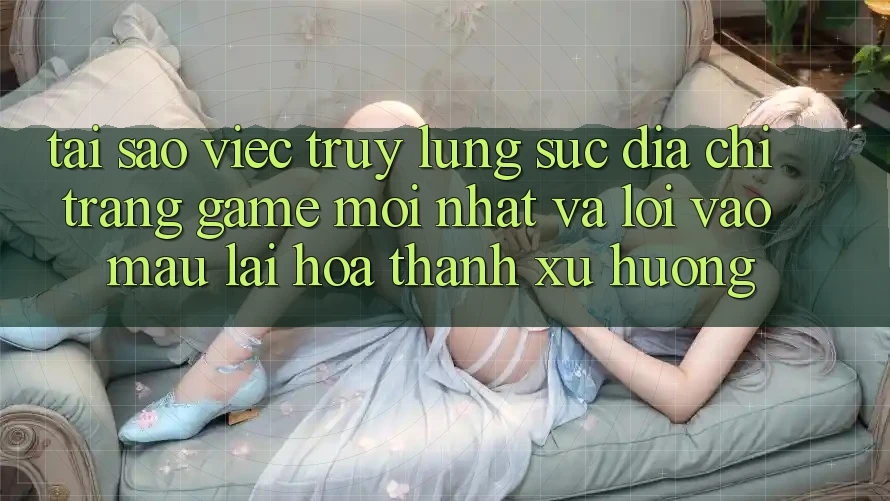 Tại sao việc truy lùng sục “Địa chỉ trang Game Mới nhất” và “Lối Vào Mau” lại hóa thành xu hướng?