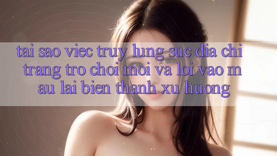Tại sao việc truy lùng sục “Địa chỉ trang Trò chơi Mới” và “Lối Vào Mau” lại biến thành xu hướng?