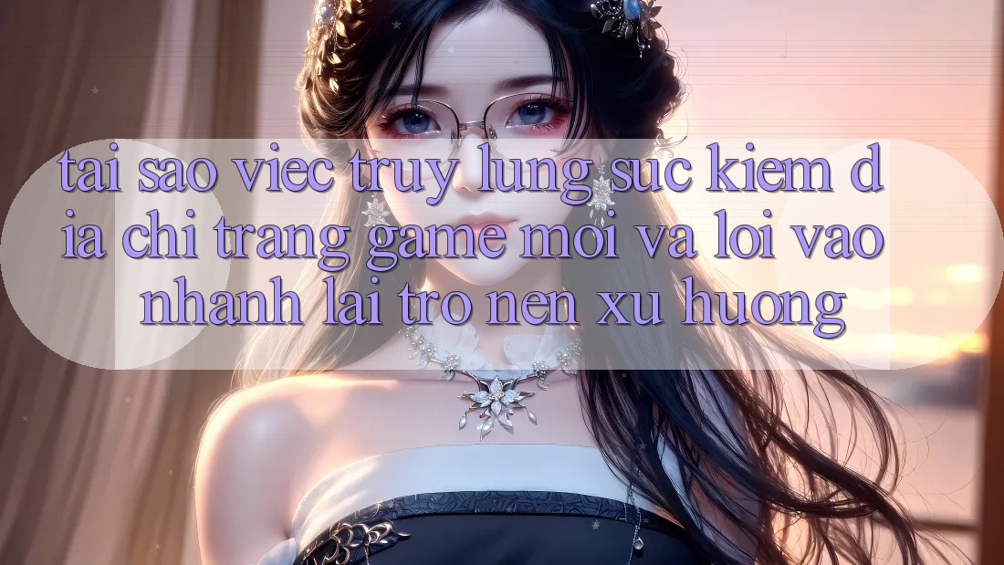 Tại sao việc truy lùng sục kiếm “Địa chỉ trang Game Mới” và “Lối Vào Nhanh” lại trở nên xu hướng?