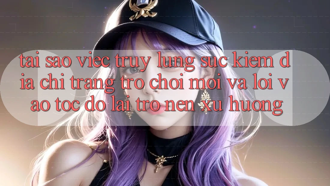 Tại sao việc truy lùng sục kiếm “Địa chỉ trang Trò chơi Mới” và “Lối Vào Tốc độ” lại trở nên xu hướng?
