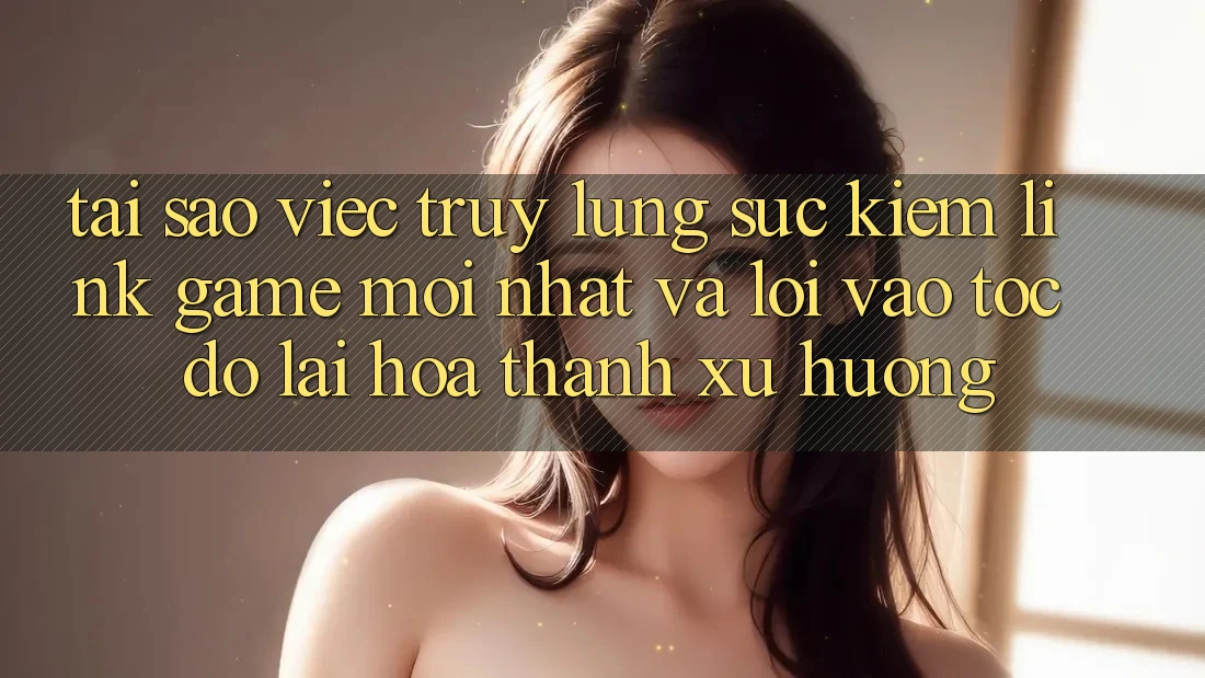 Tại sao việc truy lùng sục kiếm “Link Game Mới nhất” và “Lối Vào Tốc độ” lại hóa thành xu hướng?