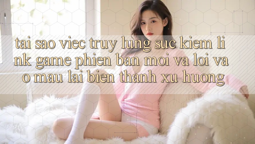 Tại sao việc truy lùng sục kiếm “Link Game Phiên bản mới” và “Lối Vào Mau” lại biến thành xu hướng? Tại sao việc truy lùng sục kiếm “Link Game Phiên bản mới” và “Lối Vào Mau” lại biến thành xu hướng?