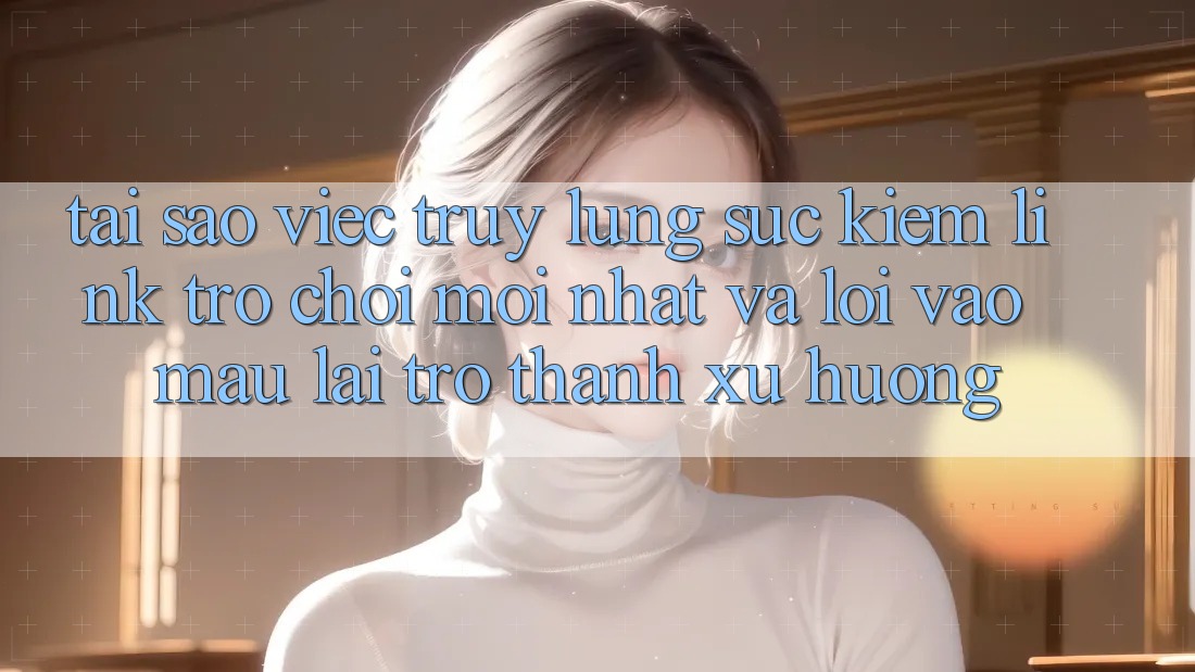Tại sao việc truy lùng sục kiếm “Link Trò chơi Mới nhất” và “Lối Vào Mau” lại trở thành xu hướng?