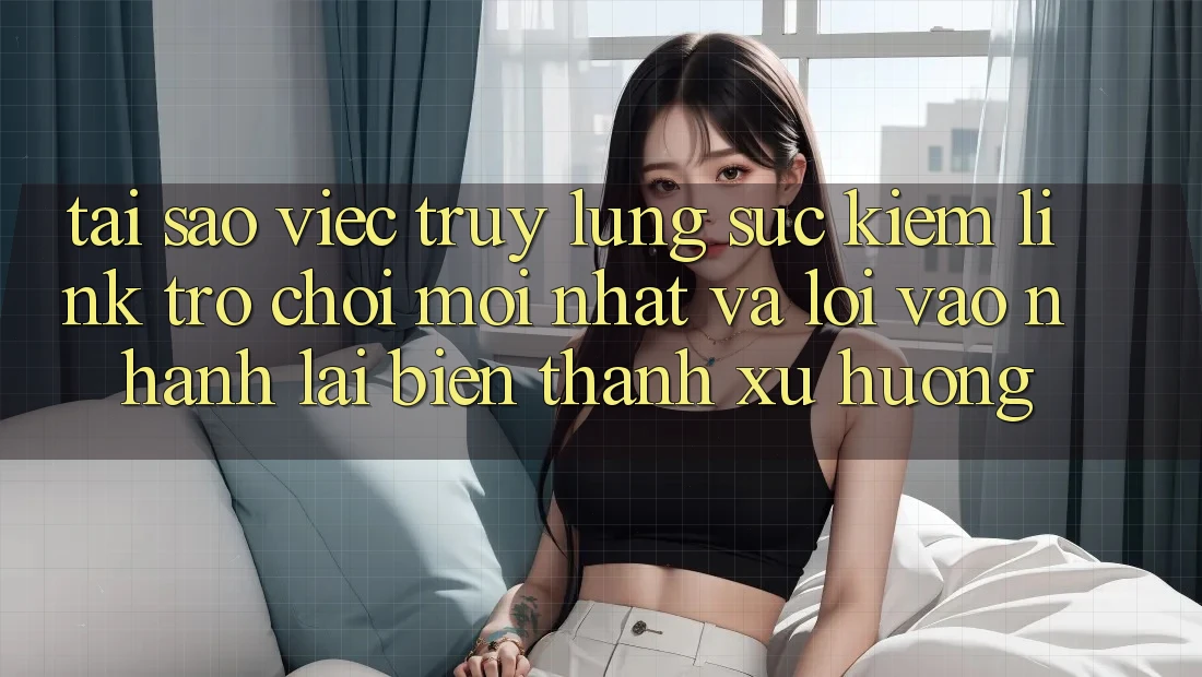 Tại sao việc truy lùng sục kiếm “Link Trò chơi Mới nhất” và “Lối Vào Nhanh” lại biến thành xu hướng?